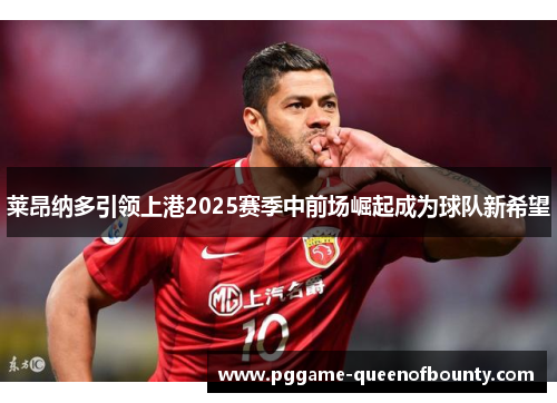 莱昂纳多引领上港2025赛季中前场崛起成为球队新希望