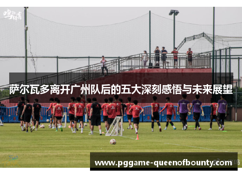 萨尔瓦多离开广州队后的五大深刻感悟与未来展望