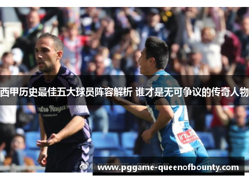 西甲历史最佳五大球员阵容解析 谁才是无可争议的传奇人物
