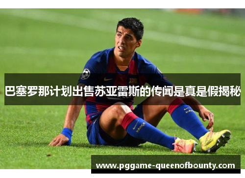 巴塞罗那计划出售苏亚雷斯的传闻是真是假揭秘