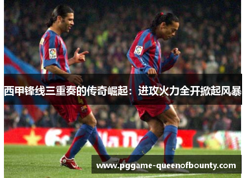 西甲锋线三重奏的传奇崛起：进攻火力全开掀起风暴