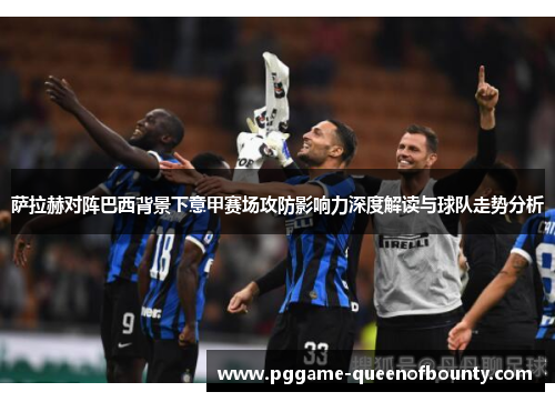 萨拉赫对阵巴西背景下意甲赛场攻防影响力深度解读与球队走势分析
