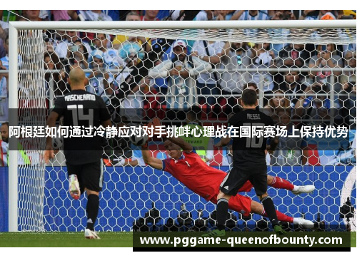 阿根廷如何通过冷静应对对手挑衅心理战在国际赛场上保持优势