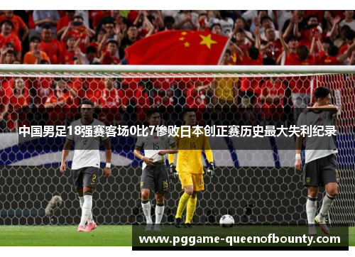 中国男足18强赛客场0比7惨败日本创正赛历史最大失利纪录
