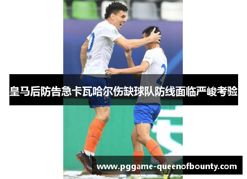 皇马后防告急卡瓦哈尔伤缺球队防线面临严峻考验