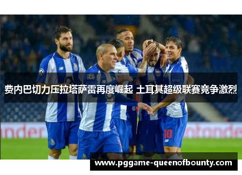 费内巴切力压拉塔萨雷再度崛起 土耳其超级联赛竞争激烈 费内巴切力压拉塔萨雷再度崛起 土耳其超级联赛竞争激烈