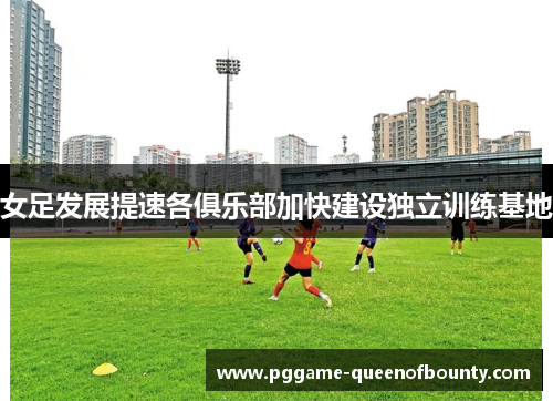 女足发展提速各俱乐部加快建设独立训练基地 女足发展提速各俱乐部加快建设独立训练基地